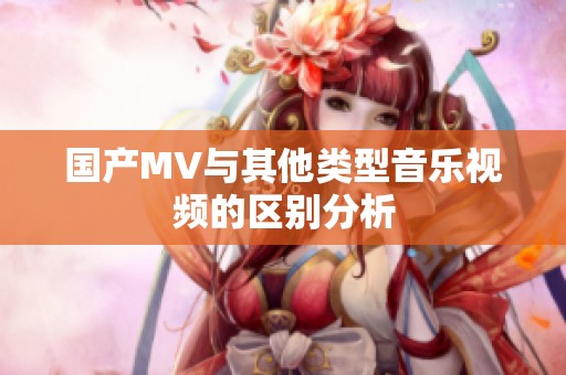 国产MV与其他类型音乐视频的区别分析