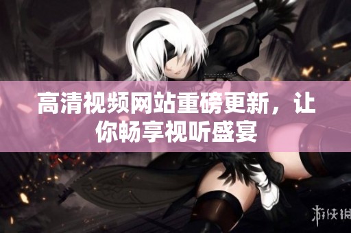 高清视频网站重磅更新，让你畅享视听盛宴