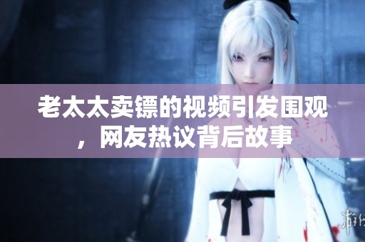 老太太卖镖的视频引发围观，网友热议背后故事