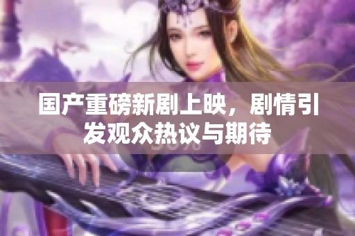 国产重磅新剧上映，剧情引发观众热议与期待