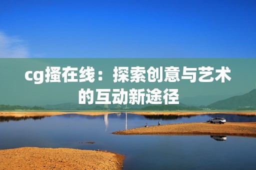 cg搔在线：探索创意与艺术的互动新途径