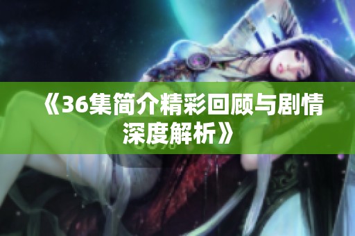 《36集简介精彩回顾与剧情深度解析》