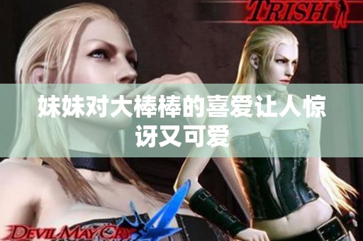 妹妹对大棒棒的喜爱让人惊讶又可爱