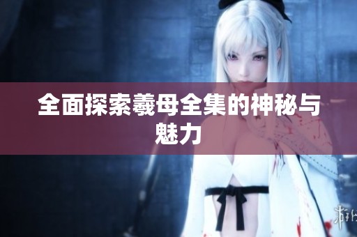 全面探索羲母全集的神秘与魅力