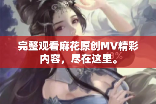 完整观看麻花原创MV精彩内容，尽在这里。