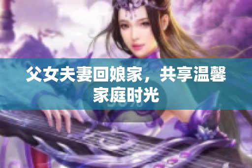 父女夫妻回娘家，共享温馨家庭时光