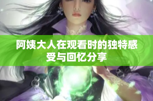 阿姨大人在观看时的独特感受与回忆分享
