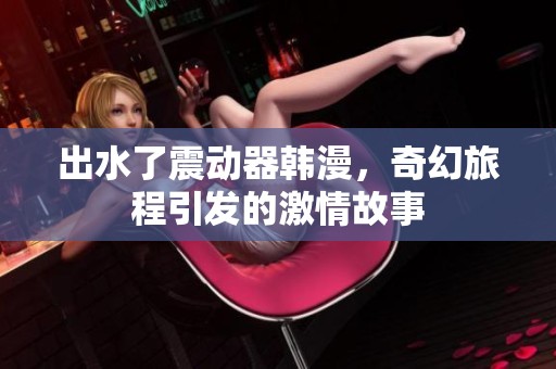 出水了震动器韩漫，奇幻旅程引发的激情故事