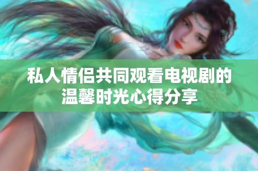 私人情侣共同观看电视剧的温馨时光心得分享