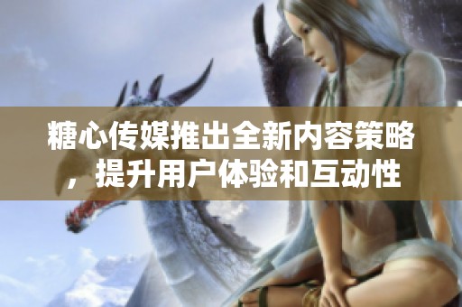 糖心传媒推出全新内容策略，提升用户体验和互动性
