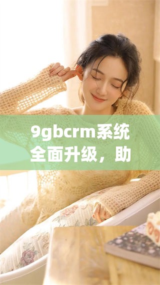 9gbcrm系统全面升级，助力企业管理提升效率