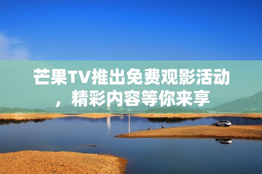 芒果TV推出免费观影活动，精彩内容等你来享