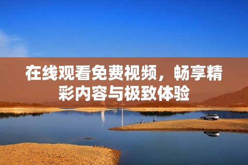 在线观看免费视频，畅享精彩内容与极致体验