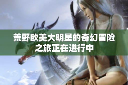 荒野欧美大明星的奇幻冒险之旅正在进行中