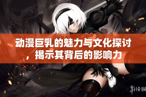 动漫巨乳的魅力与文化探讨，揭示其背后的影响力