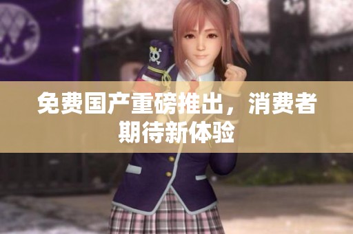 免费国产重磅推出，消费者期待新体验
