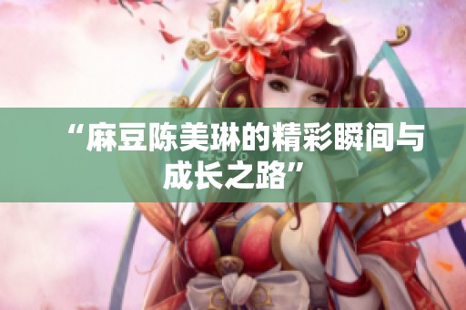 “麻豆陈美琳的精彩瞬间与成长之路”