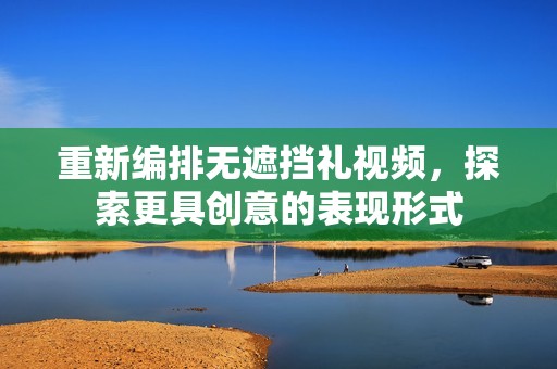 重新编排无遮挡礼视频，探索更具创意的表现形式