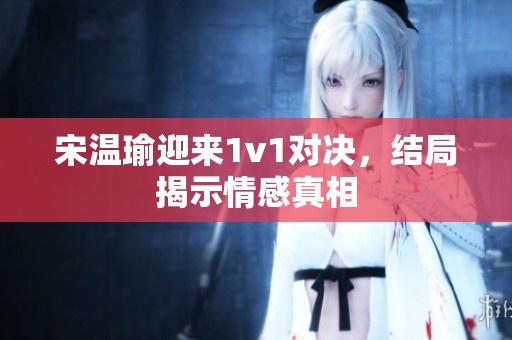 宋温瑜迎来1v1对决，结局揭示情感真相