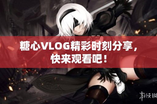 糖心VLOG精彩时刻分享，快来观看吧！