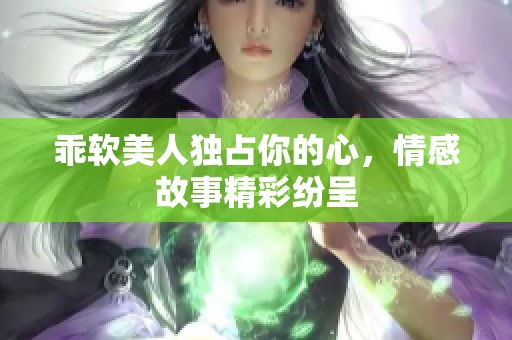 乖软美人独占你的心，情感故事精彩纷呈