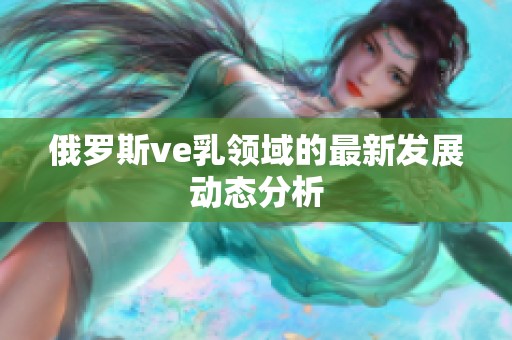 俄罗斯ve乳领域的最新发展动态分析