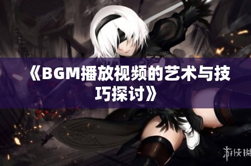 《BGM播放视频的艺术与技巧探讨》