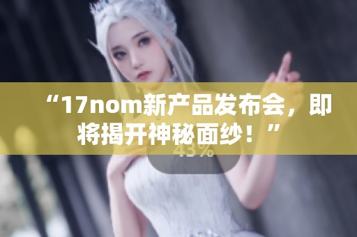 “17nom新产品发布会，即将揭开神秘面纱！”