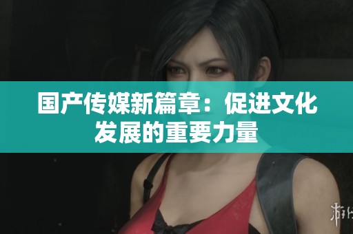 国产传媒新篇章：促进文化发展的重要力量