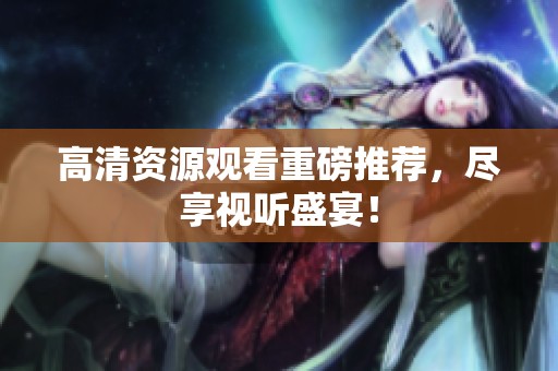 高清资源观看重磅推荐，尽享视听盛宴！