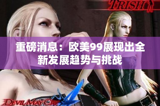 重磅消息：欧美99展现出全新发展趋势与挑战