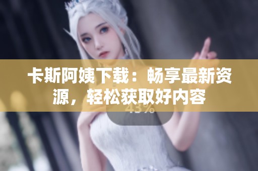 卡斯阿姨下载：畅享最新资源，轻松获取好内容