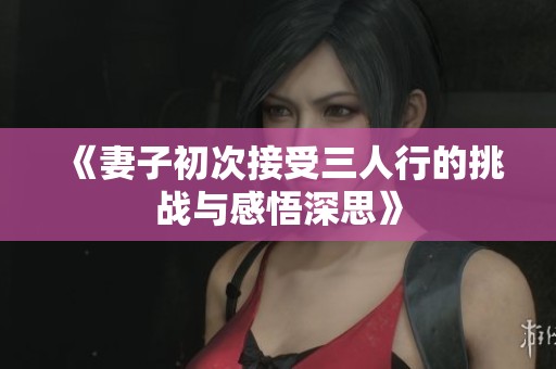 《妻子初次接受三人行的挑战与感悟深思》
