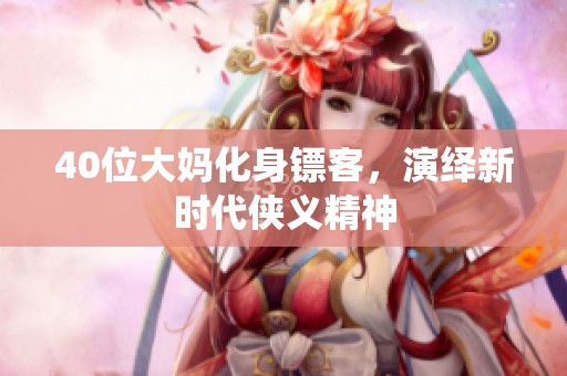 40位大妈化身镖客，演绎新时代侠义精神