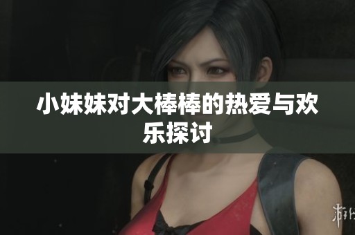 小妹妹对大棒棒的热爱与欢乐探讨