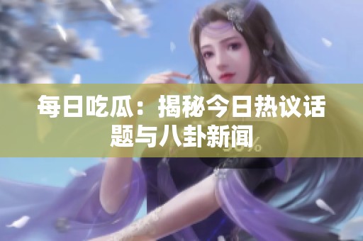 每日吃瓜：揭秘今日热议话题与八卦新闻
