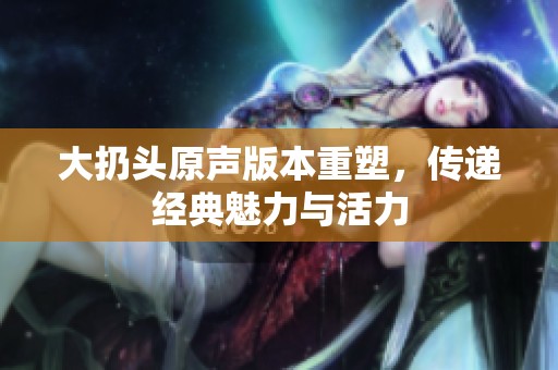 大扔头原声版本重塑，传递经典魅力与活力