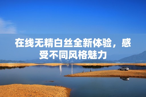 在线无精白丝全新体验，感受不同风格魅力