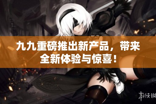 九九重磅推出新产品，带来全新体验与惊喜！