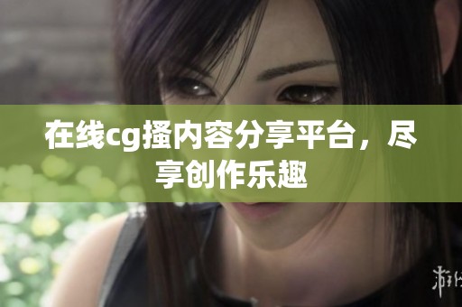 在线cg搔内容分享平台，尽享创作乐趣