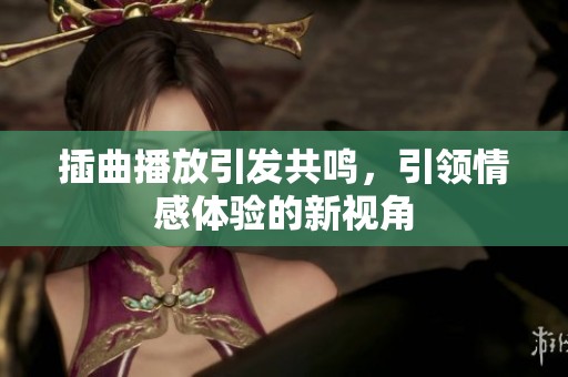 插曲播放引发共鸣，引领情感体验的新视角
