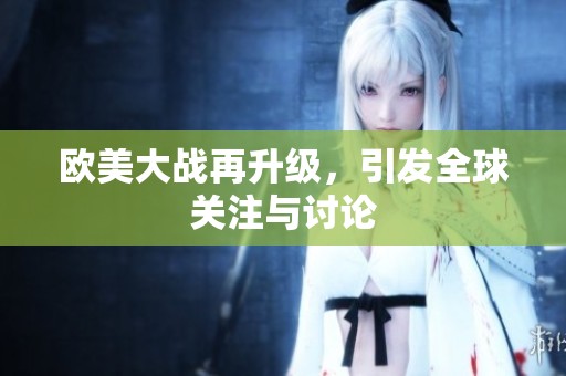 欧美大战再升级，引发全球关注与讨论