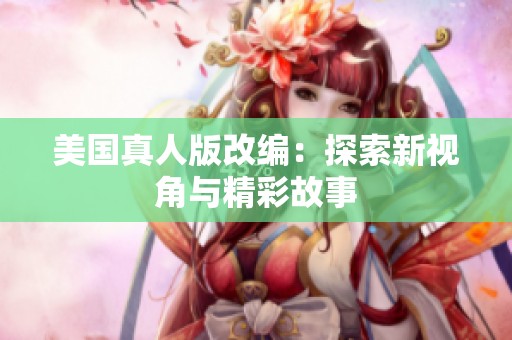美国真人版改编：探索新视角与精彩故事