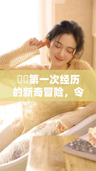 妺妺第一次经历的新奇冒险，令人难忘的瞬间