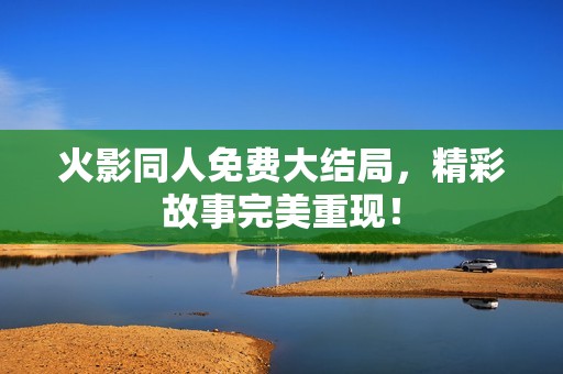火影同人免费大结局，精彩故事完美重现！