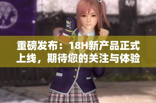 重磅发布：18H新产品正式上线，期待您的关注与体验！
