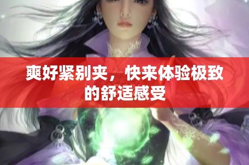 爽好紧别夹，快来体验极致的舒适感受