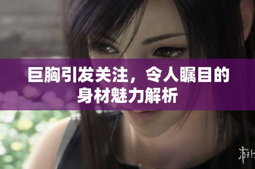 巨胸引发关注，令人瞩目的身材魅力解析