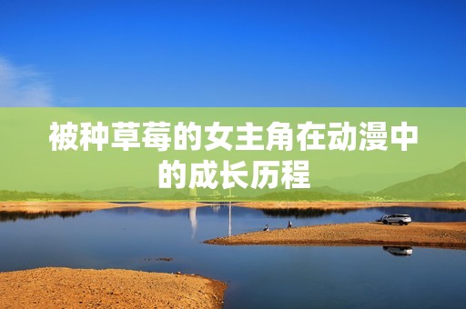 被种草莓的女主角在动漫中的成长历程