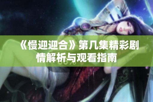 《慢迎迎合》第几集精彩剧情解析与观看指南